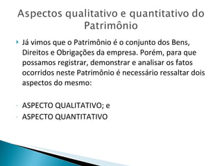 Já vimos que o Patrimônio é o conjunto dos Bens, Direitos e Obrigações da empresa. Porém, para que possamos registrar, demonstrar e analisar os fatos ocorridos neste Patrimônio é necessário ressaltar dois aspectos do mesmo: ASPECTO QUALITATIVO; e ASPECTO QUANTITATIVO 