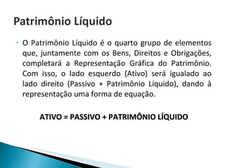 O Patrimônio Líquido é o quarto grupo de elementos que, juntamente com os Bens, Direitos e Obrigações, completará a Representação Gráfica do Patrimônio. Com isso, o lado esquerdo (Ativo) será igualado ao lado direito (Passivo + Patrimônio Líquido), dando à representação uma forma de equação. ATIVO = PASSIVO + PATRIMÔNIO LÍQUIDO 