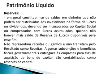 Reservas:   - em geral constituem-se de saldos em dinheiro que não podem ser distribuídos aos investidores na forma de lucros ou dividendos, devendo ser incorporados ao Capital Social ou compensados com lucros acumulados, quando não houver mais saldo de Reserva de Lucros disponíveis para esse fim.  Não representam receitas ou ganhos e não transitam pelo Resultado como Receitas. Algumas subvenções e benefícios fiscais governamentais entregues às empresas para fins de aquisição de bens de capital, são contabilizadas como reservas de capital. 