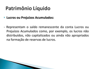 Lucros ou Prejuízos Acumulados:  - Representam o saldo remanescente da conta Lucros ou Prejuízos Acumulados como, por exemplo, os lucros não distribuídos, não capitalizados ou ainda não apropriados na formação de reservas de lucros. 