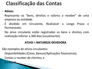 Ativos: Representa os “bens, direitos e valores a receber” de uma empresa ou entidade. É dividido em Circulante, Realizável a Longo Prazo e Permanente; No ativo circulante estão registrados os bens e direitos com realização inferior a 360 dias (usualmente). ATIVO = NATUREZA DEVEDORA São exemplos de ativos circulantes: Disponibilidades (Caixa, Bancos/Aplicações financeiras); Contas a receber de clientes; e Estoques 