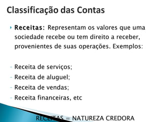 Receitas:  Representam os valores que uma sociedade recebe ou tem direito a receber, provenientes de suas operações. Exemplos: Receita de serviços; Receita de aluguel; Receita de vendas; Receita financeiras, etc RECEITAS = NATUREZA CREDORA 