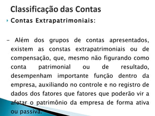 Contas Extrapatrimoniais: - Além dos grupos de contas apresentados, existem as constas extrapatrimoniais ou de compensação, que, mesmo não figurando como conta patrimonial ou de resultado, desempenham importante função dentro da empresa, auxiliando no controle e no registro de dados dos fatores que fatores que poderão vir a afetar o patrimônio da empresa de forma ativa ou passiva. 