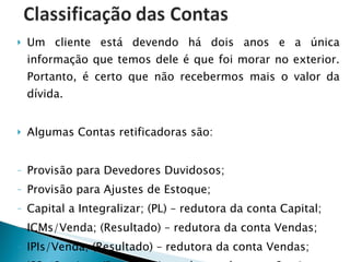 Um cliente está devendo há dois anos e a única informação que temos dele é que foi morar no exterior. Portanto, é certo que não recebermos mais o valor da dívida. Algumas Contas retificadoras são: Provisão para Devedores Duvidosos; Provisão para Ajustes de Estoque; Capital a Integralizar; (PL) – redutora da conta Capital; ICMs/Venda; (Resultado) – redutora da conta Vendas; IPIs/Venda; (Resultado) – redutora da conta Vendas; ISSs/Serviços (Resultado) – redutora da conta Serviços. 