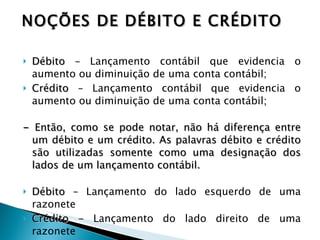 Débito –  Lançamento contábil que evidencia o aumento ou diminuição de uma conta contábil; Crédito –  Lançamento contábil que evidencia o aumento ou diminuição de uma conta contábil ; -  Então, como se pode notar, não há diferença entre um débito e um crédito. As palavras débito e crédito são utilizadas somente como uma designação dos lados de um lançamento contábil. Débito –  Lançamento do lado esquerdo de uma razonete Crédito -  Lançamento do lado direito de uma razonete   NOÇÕES DE DÉBITO E CRÉDITO 
