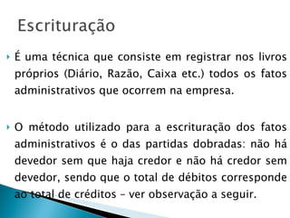 É uma técnica que consiste em registrar nos livros próprios (Diário, Razão, Caixa etc.) todos os fatos administrativos que ocorrem na empresa. O método utilizado para a escrituração dos fatos administrativos é o das partidas dobradas: não há devedor sem que haja credor e não há credor sem devedor, sendo que o total de débitos corresponde ao total de créditos – ver observação a seguir. 