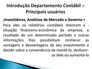 •  Investidores, Analistas de Mercado e Governo; - Para eles os relatórios contábeis mostram a situação financeiro-econômica da empresa, o resultado de um determinado período e outras informações lhes possibilitam conhecer as vantagens e desvantagens de seu investimento e decidir sobre a conveniência de mantê-lo, desfazer-se dele ou aumentá-lo. 