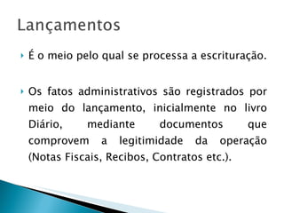 É o meio pelo qual se processa a escrituração. Os fatos administrativos são registrados por meio do lançamento, inicialmente no livro Diário, mediante documentos que comprovem a legitimidade da operação (Notas Fiscais, Recibos, Contratos etc.). 