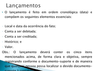 O lançamento é feito em ordem cronológica (data) e compõem os seguintes elementos essenciais: Local e data da ocorrência do fato; Conta a ser debitada; Conta a ser creditada; Histórico; e Valor. Obs.: O lançamento deverá conter os cinco itens mencionados acima, de forma clara e objetiva, sempre registrando conforme o documento-suporte e de maneira que qualquer pessoa possa localizar o devido documento-suporte à contabilidade. 