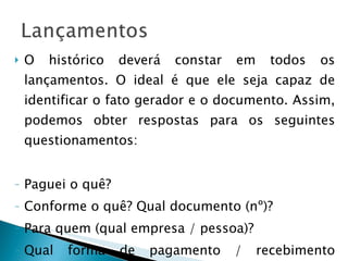 O histórico deverá constar em todos os lançamentos. O ideal é que ele seja capaz de identificar o fato gerador e o documento. Assim, podemos obter respostas para os seguintes questionamentos: Paguei o quê? Conforme o quê? Qual documento (nº)? Para quem (qual empresa / pessoa)? Qual forma de pagamento / recebimento (cheque, débito, fatura etc.)? 