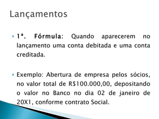 1ª. Fórmula:  Quando aparecerem no lançamento uma conta debitada e uma conta creditada. Exemplo: Abertura de empresa pelos sócios, no valor total de R$100.000,00, depositando o valor no Banco no dia 02 de janeiro de 20X1, conforme contrato Social. 