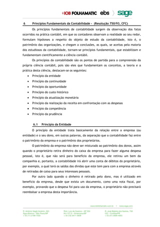 6 Princípios Fundamentais da Contabilidade - (Resolução 750/93, CFC)
Os princípios fundamentais de contabilidade surgem da observação dos fatos
ocorridos na prática contábil, em que os contadores observam a realidade ao seu redor,
formulam hipóteses a respeito do objeto de estudo da contabilidade, isto é, o
patrimônio das organizações, e chegam a conclusões, as quais, se aceitas pela maioria
dos estudiosos da contabilidade, tornam-se princípios fundamentais, que estabilizam e
fundamentam cientificamente a ciência contábil.
Os princípios da contabilidade são os pontos de partida para a compreensão da
própria ciência contábil, pois são eles que fundamentam os conceitos, a teoria e a
prática desta ciência, destacam-se os seguintes:
• Princípio da entidade
• Princípio da continuidade
• Princípio da oportunidade
• Princípio do custo histórico
• Princípio da atualização monetária
• Princípio da realização da receita em confrontação com as despesas
• Princípio da competência
• Princípio da prudência
6.1 Princípio da Entidade
O princípio da entidade trata basicamente da relação entre a empresa (ou
entidade) e o seu dono, em outras palavras, da separação que a contabilidade faz entre
o patrimônio da empresa e o patrimônio dos proprietários.
O patrimônio da empresa não deve ser misturado ao patrimônio dos donos, assim
quando o proprietário retira dinheiro do caixa da empresa para fazer alguma despesa
pessoal, isto é, que não será para benefício da empresa, ele retirou um bem da
companhia e, portanto, a contabilidade irá abrir uma conta de débitos do proprietário,
por exemplo, a qual terá os saldos das dívidas que este tem para com a empresa através
de retiradas de caixa para seus interesses pessoais.
Por outro lado quando o dinheiro é retirado pelo dono, mas é utilizado em
benefício da empresa, desde que exista um documento, como uma nota fiscal, por
exemplo, provando que a despesa foi para uso da empresa, o proprietário não precisará
reembolsar a empresa desta importância.
 