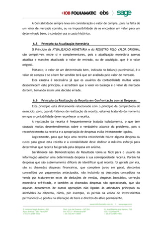 A Contabilidade sempre leva em consideração o valor de compra, pois na falta de
um valor de mercado correto, ou na impossibilidade de se encontrar um valor para um
determinado bem, o contador usa o custo histórico.
6.5 Princípio da Atualização Monetária
O Princípio da ATUALIZAÇÃO MONETÁRIA e do REGISTRO PELO VALOR ORIGINAL
são compatíveis entre si e complementares, pois a atualização monetária apenas
atualiza e mantém atualizado o valor de entrada, ou de aquisição, que é o valor
original.
Portanto, o valor de um determinado bem, indicado no balanço patrimonial, é o
valor de compra e se o bem for vendido terá que ser avaliado pelo valor de mercado.
Esta cautela é necessária já que os usuários da contabilidade muitas vezes
desconhecem este princípio, e acreditam que o valor no balanço é o valor de mercado
do bem, tomando assim uma decisão errada.
6.6 Princípio da Realização da Receita em Confrontação com as Despesas
Este princípio está diretamente relacionado com o princípio da competência do
exercício, pois, quando falamos de realização da receita, estamos tratando do momento
em que a contabilidade deve reconhecer a receita.
A realização da receita é frequentemente tratada isoladamente, o que tem
causado muitos desentendimentos sobre o verdadeiro alcance do problema, pois o
reconhecimento da receita e a apropriação de despesas estão intimamente ligados.
Logicamente, para que haja uma receita reconhecida houve alguma despesa ou
custo para gerar esta receita e a contabilidade deve dedicar o máximo esforço para
determinar que receita foi gerada pela despesa em análise.
Geralmente nas Demonstrações de Resultado torna-se fácil para o usuário da
informação associar uma determinada despesa à sua correspondente receita. Porém há
despesas que são extremamente difíceis de identificar qual receita foi gerada por ela,
são as chamadas despesas financeiras, que compõem juros em geral, descontos
concedidos por pagamentos antecipados, não incluindo os descontos concedidos na
venda por tratarem-se estes de deduções de vendas, despesas bancárias, correção
monetária pré-fixada, e também as chamadas despesas não operacionais, que são
aquelas decorrentes de outras operações não ligadas às atividades principais ou
acessórias da empresa, como, por exemplo, as perdas na venda de investimentos
permanentes e perdas na alienação de bens e direitos do ativo permanente.
 