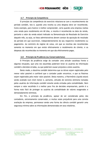 6.7 Princípio da Competência
O princípio da competência do exercício relaciona-se com o reconhecimento do
período contábil, isto é, quando uma receita ou uma despesa deve ser reconhecida.
Como exemplo, para ilustrar e melhor compreender, seria quando uma empresa realiza
uma venda para recebimento em 60 dias, a receita é reconhecida na data da venda,
portanto o valor da venda estará indicado na Demonstração do Resultado do Exercício
daquele mês, ou seja, os fatos administrativos devem constar da apuração do resultado
do período em que ocorreram, independentemente do seu respectivo recebimento ou
pagamento. Ao contrário do regime de caixa, em que as receitas são reconhecidas
somente no momento em que existe efetivamente o recebimento do cliente, e as
despesas são reconhecidas no momento em que são efetivamente pagas.
6.8 Princípio da Prudência (ou Conservadorismo)
O Princípio da prudência exige do contador uma atitude cautelosa frente a
algumas situações, que uma vez assumidas poderiam levar os usuários da informação
contábil a decisões erradas, ou que poderiam causar prejuízos a estes usuários.
Deste modo, a doutrina contábil determina que os Ativos sejam registrados pelo
menor valor possível e confiável que o contador puder encontrar, e que os Passivos
sejam registrados pelo maior valor possível. Desta maneira, o Patrimônio Líquido estará
sendo avaliado num nível menor e, portanto, atitudes de extremo otimismo tomadas
pelos usuários da informação contábil estarão sendo evitadas pela contabilidade. Nem
sempre o valor escolhido é o melhor para fins de decisões empresariais, porém é a
forma mais fácil de proteger os usuários da contabilidade de valores exagerados e
demasiadamente otimistas.
Em fim, o princípio da prudência, apesar de ser considerado pelos não
contadores, extremamente conservador, e muitas vezes prejudicial para uma correta
avaliação da empresa, permanece sendo uma forma da ciência contábil garantir uma
segurança mínima sobre as informações demonstradas em seus relatórios.
 