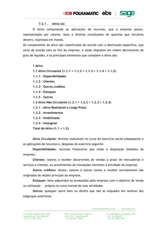 7.2.1 . Ativo (A)
O Ativo compreende as aplicações de recursos, que a empresa possui,
representadas por valores, bens e direitos (resultantes de quantias que terceiros
devem), expressos em moeda.
Os componentes do Ativo são classificados de acordo com a destinação específica, que
varia de acordo com os fins da empresa, e estão dispostos em ordem decrescente de
grau de liquidez, e os principais elementos que compõem o Ativo são:
1 Ativo
1.1 Ativo Circulante (1.1.1 + 1.1.2 + 1.1.3 + 1.1.4 + 1.1.5)
1.1.1 - Disponibilidades
1.1.2 - Clientes
1.1.3 – Outros créditos
1.1.4 - Estoques
1.1.5 – Outros
1.2 Ativo Não Circulante (1.2.1 + 1.2.2 + 1.2.3 + 1.2.4)
1.2.1 - Ativo Realizável a Longo Prazo
1.2.2 - Investimentos
1.2.3 - Imobilizado
1.2.4 - Intangível
Total do Ativo (1.1 + 1.2)
Ativo Circulante: direitos realizáveis no curso do exercício social subsequente e
as aplicações de recursos e, despesas do exercício seguinte.
Disponibilidades: recursos financeiros que estão à disposição imediata da
empresa.
Clientes: valores a receber decorrentes de vendas a prazo de mercadorias e
serviços a clientes, ou provenientes de transações inerentes à atividade da empresa.
Outros créditos: títulos, valores e outras contas a receber normalmente não
originadas do objeto principal da empresa.
Estoques: bens adquiridos ou produzidos pela empresa com o objetivo de venda
ou utilização própria no curso normal de suas atividades.
Outros: qualquer outro bem ou direito que não se enquadre em nenhum dos
subgrupos anteriores.
 