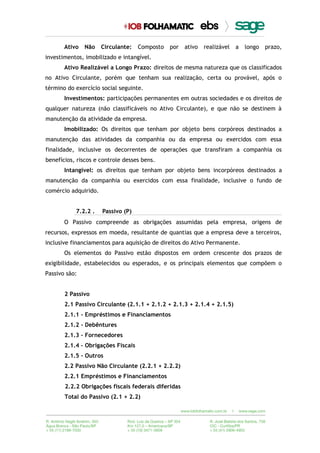 Ativo Não Circulante: Composto por ativo realizável a longo prazo,
investimentos, imobilizado e intangível.
Ativo Realizável a Longo Prazo: direitos de mesma natureza que os classificados
no Ativo Circulante, porém que tenham sua realização, certa ou provável, após o
término do exercício social seguinte.
Investimentos: participações permanentes em outras sociedades e os direitos de
qualquer natureza (não classificáveis no Ativo Circulante), e que não se destinem à
manutenção da atividade da empresa.
Imobilizado: Os direitos que tenham por objeto bens corpóreos destinados a
manutenção das atividades da companhia ou da empresa ou exercidos com essa
finalidade, inclusive os decorrentes de operações que transfiram a companhia os
benefícios, riscos e controle desses bens.
Intangível: os direitos que tenham por objeto bens incorpóreos destinados a
manutenção da companhia ou exercidos com essa finalidade, inclusive o fundo de
comércio adquirido.
7.2.2 . Passivo (P)
O Passivo compreende as obrigações assumidas pela empresa, origens de
recursos, expressos em moeda, resultante de quantias que a empresa deve a terceiros,
inclusive financiamentos para aquisição de direitos do Ativo Permanente.
Os elementos do Passivo estão dispostos em ordem crescente dos prazos de
exigibilidade, estabelecidos ou esperados, e os principais elementos que compõem o
Passivo são:
2 Passivo
2.1 Passivo Circulante (2.1.1 + 2.1.2 + 2.1.3 + 2.1.4 + 2.1.5)
2.1.1 - Empréstimos e Financiamentos
2.1.2 - Debêntures
2.1.3 – Fornecedores
2.1.4 – Obrigações Fiscais
2.1.5 – Outros
2.2 Passivo Não Circulante (2.2.1 + 2.2.2)
2.2.1 Empréstimos e Financiamentos
2.2.2 Obrigações fiscais federais diferidas
Total do Passivo (2.1 + 2.2)
 
