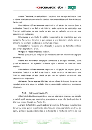 Passivo Circulante: as obrigações da companhia e os encargos estimados, cujos
prazos de vencimento situem-se até o curso do exercício subsequente à data do Balanço
Patrimonial.
Empréstimos e Financiamentos: registram as obrigações da empresa junto a
instituições financeiras do País e do Exterior, cujos recursos são destinados para
financiar imobilizações ou para capital de giro para ser aplicado na empresa, para
pagamento em curto prazo.
Debêntures: é um título de crédito representativo de empréstimo que uma
companhia faz junto a terceiros e que assegura a seus detentores direito contra a
emissora, nas condições constantes da escritura de emissão.
Fornecedores: representa uma obrigação e apresenta as duplicatas emitidas
pela compra de produtos a prazo.
Obrigações Fiscais: Impostos a recolher.
Outros: qualquer outra obrigação que não se enquadre em nenhum dos subgrupos
anteriores.
Passivo Não Circulante: obrigações conhecidas e encargos estimados, cujos
prazos estabelecidos ou esperados situem-se após o término do exercício social
seguinte.
Empréstimos e Financiamentos: registram as obrigações da empresa junto a
instituições financeiras do País e do Exterior, cujos recursos são destinados para
financiar imobilizações ou para capital de giro para ser aplicado na empresa, para
pagamento em longo prazo.
Obrigações fiscais federais diferidas: são os valores do imposto de renda e da
contribuição social a pagar em períodos futuros, com relação a diferenças temporárias
tributáveis.
7.2.3 . Patrimônio Líquido (PL)
O Patrimônio Líquido compreende os recursos próprios da empresa, que compõe
o capital social, as reservas, os prejuízos acumulados, e o seu valor total equivalem à
diferença entre o Ativo (A) e o Passivo (P).
A origem do Patrimônio Líquido pode ser proveniente de fontes de investimento e
de lucros, sendo que os investimentos são efetuados pelos proprietários em troca de
ações, quotas ou outras participações, e os lucros são os resultados positivos de suas
 