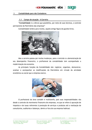 1 Contabilidade para não Contadores
1.1 Campo de atuação - A Carreira
“Contabilidade é a ciência que possibilita, por meio de suas técnicas, o controle
permanente do Patrimônio das empresas”
Contabilidade lembra para muitos, aquela antiga figura do guarda-livros.
Mas a carreira passou por muitas mudanças, para o controle e a demonstração de
seu desempenho financeiro, o profissional da contabilidade tem acompanhado a
modernização da economia.
As principais funções da Contabilidade são: registrar, organizar, demonstrar,
analisar e acompanhar as modificações do Patrimônio em virtude da atividade
econômica ou social que a empresa exerce.
O profissional da área contábil é multitarefa, pois suas responsabilidades vão
desde o controle do movimento financeiro de empresas, no que se refere à apuração de
impostos e de taxas referentes à prestação de serviços e produtos até a realização de
consultorias, auditorias e balanços, dentro e fora de sua empresa habitual.
 