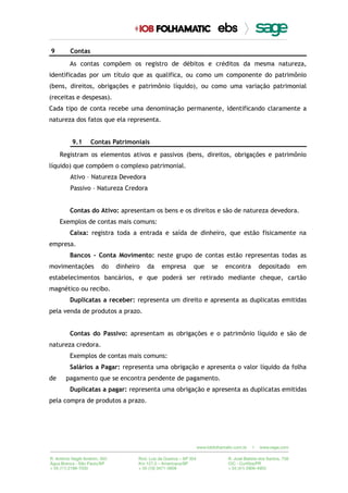 9 Contas
As contas compõem os registro de débitos e créditos da mesma natureza,
identificadas por um título que as qualifica, ou como um componente do patrimônio
(bens, direitos, obrigações e patrimônio líquido), ou como uma variação patrimonial
(receitas e despesas).
Cada tipo de conta recebe uma denominação permanente, identificando claramente a
natureza dos fatos que ela representa.
9.1 Contas Patrimoniais
Registram os elementos ativos e passivos (bens, direitos, obrigações e patrimônio
líquido) que compõem o complexo patrimonial.
Ativo – Natureza Devedora
Passivo – Natureza Credora
Contas do Ativo: apresentam os bens e os direitos e são de natureza devedora.
Exemplos de contas mais comuns:
Caixa: registra toda a entrada e saída de dinheiro, que estão fisicamente na
empresa.
Bancos - Conta Movimento: neste grupo de contas estão representas todas as
movimentações do dinheiro da empresa que se encontra depositado em
estabelecimentos bancários, e que poderá ser retirado mediante cheque, cartão
magnético ou recibo.
Duplicatas a receber: representa um direito e apresenta as duplicatas emitidas
pela venda de produtos a prazo.
Contas do Passivo: apresentam as obrigações e o patrimônio líquido e são de
natureza credora.
Exemplos de contas mais comuns:
Salários a Pagar: representa uma obrigação e apresenta o valor líquido da folha
de pagamento que se encontra pendente de pagamento.
Duplicatas a pagar: representa uma obrigação e apresenta as duplicatas emitidas
pela compra de produtos a prazo.
 