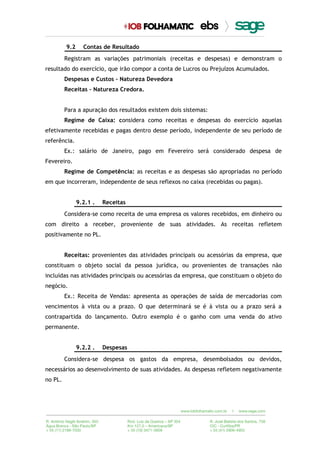 9.2 Contas de Resultado
Registram as variações patrimoniais (receitas e despesas) e demonstram o
resultado do exercício, que irão compor a conta de Lucros ou Prejuízos Acumulados.
Despesas e Custos – Natureza Devedora
Receitas – Natureza Credora.
Para a apuração dos resultados existem dois sistemas:
Regime de Caixa: considera como receitas e despesas do exercício aquelas
efetivamente recebidas e pagas dentro desse período, independente de seu período de
referência.
Ex.: salário de Janeiro, pago em Fevereiro será considerado despesa de
Fevereiro.
Regime de Competência: as receitas e as despesas são apropriadas no período
em que incorreram, independente de seus reflexos no caixa (recebidas ou pagas).
9.2.1 . Receitas
Considera-se como receita de uma empresa os valores recebidos, em dinheiro ou
com direito a receber, proveniente de suas atividades. As receitas refletem
positivamente no PL.
Receitas: provenientes das atividades principais ou acessórias da empresa, que
constituam o objeto social da pessoa jurídica, ou provenientes de transações não
incluídas nas atividades principais ou acessórias da empresa, que constituam o objeto do
negócio.
Ex.: Receita de Vendas: apresenta as operações de saída de mercadorias com
vencimentos à vista ou a prazo. O que determinará se é à vista ou a prazo será a
contrapartida do lançamento. Outro exemplo é o ganho com uma venda do ativo
permanente.
9.2.2 . Despesas
Considera-se despesa os gastos da empresa, desembolsados ou devidos,
necessários ao desenvolvimento de suas atividades. As despesas refletem negativamente
no PL.
 