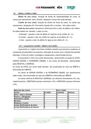 10 Débito, Crédito e Saldo
Débito de uma conta:– situação de dívida de responsabilidade da conta. As
contas que representam: bens, direitos, despesas e custos têm saldo devedor.
Crédito de uma conta: situação de direito de haver da conta. As contas que
representam: obrigações (P), Patrimônio Líquido (PL) e receitas, têm saldo credor.
Saldo de uma conta: representa a diferença entre o valor do débito e do crédito.
Os saldos podem ser: devedor, credor ou nulo.
a) Devedor - quando o valor do débito for superior ao do crédito (D > C);
b) Credor - quando o valor do crédito for superior ao do débito (D < C);
c) Nulo - quando o valor do débito for igual ao do crédito (D = C).
10.1 Lançamento Contábil – Débito e do Crédito
Lançamento é o registro dos fatos contábeis (aqueles que provocam mudanças na
composição do patrimônio da empresa), efetuados de acordo com o método das partidas
dobradas. É feito em ordem cronológica e obedecendo a determinada técnica.
O lançamento é feito nas contas Patrimoniais, pertencentes ao grupo do ATIVO,
PASSIVO EXIGÍVEL e PATRIMÔNIO LÍQUIDO, e nas contas de Resultado, representadas
pelas RECEITAS, e DESPESAS.
As contas de ATIVO, por terem saldo devedor, são aumentadas de valor por DÉBITO e
diminuídas por CRÉDITO.
As contas de PASSIVO EXIGÍVEL e de PATRIMÔNIO LÍQUIDO, por apresentarem
saldo credor, são aumentadas de valor por CRÉDITO e diminuídas por DÉBITO.
As contas relativas às RECEITAS e DESPESAS, por afetarem diretamente o PL, são,
respectivamente, CREDITADAS (porque aumentam o PL) e DEBITADAS (porque diminuem
o PL).
Natureza das contas Para o Saldo
Contas Do Saldo Aumentar Diminuir
Ativo = Bens e Direitos D D C
Passivo = Obrigações C C D
Patrimônio Líquido C C D
Receitas C C D
Despesas e Custos D D C
Contas Retificadoras do Ativo C C D
Contas Retificadoras do Passivo D D C
 