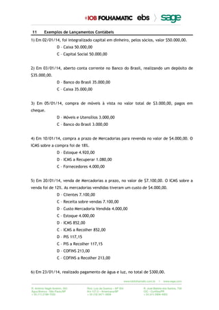 11 Exemplos de Lançamentos Contábeis
1) Em 02/01/14, foi integralizado capital em dinheiro, pelos sócios, valor $50.000,00.
D – Caixa 50.000,00
C – Capital Social 50.000,00
2) Em 03/01/14, aberto conta corrente no Banco do Brasil, realizando um depósito de
$35.000,00.
D – Banco do Brasil 35.000,00
C – Caixa 35.000,00
3) Em 05/01/14, compra de móveis à vista no valor total de $3.000,00, pagos em
cheque.
D – Móveis e Utensílios 3.000,00
C – Banco do Brasil 3.000,00
4) Em 10/01/14, compra a prazo de Mercadorias para revenda no valor de $4.000,00. O
ICMS sobre a compra foi de 18%.
D – Estoque 4.920,00
D – ICMS a Recuperar 1.080,00
C – Fornecedores 4.000,00
5) Em 20/01/14, venda de Mercadorias a prazo, no valor de $7.100,00. O ICMS sobre a
venda foi de 12%. As mercadorias vendidas tiveram um custo de $4.000,00.
D – Clientes 7.100,00
C – Receita sobre vendas 7.100,00
D – Custo Mercadoria Vendida 4.000,00
C – Estoque 4.000,00
D – ICMS 852,00
C – ICMS a Recolher 852,00
D – PIS 117,15
C – PIS a Recolher 117,15
D – COFINS 213,00
C – COFINS a Recolher 213,00
6) Em 23/01/14, realizado pagamento de água e luz, no total de $300,00.
 