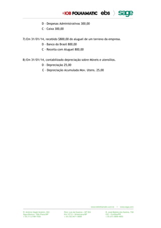 D – Despesas Administrativas 300,00
C – Caixa 300,00
7) Em 31/01/14, recebido $800,00 do aluguel de um terreno da empresa.
D – Banco do Brasil 800,00
C – Receita com Aluguel 800,00
8) Em 31/01/14, contabilizado depreciação sobre Móveis e utensílios.
D – Depreciação 25,00
C – Depreciação Acumulada Mov. Utens. 25,00
 