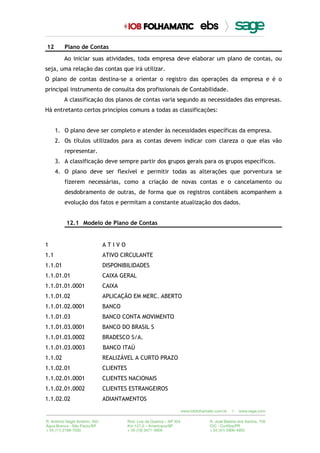 12 Plano de Contas
Ao iniciar suas atividades, toda empresa deve elaborar um plano de contas, ou
seja, uma relação das contas que irá utilizar.
O plano de contas destina-se a orientar o registro das operações da empresa e é o
principal instrumento de consulta dos profissionais de Contabilidade.
A classificação dos planos de contas varia segundo as necessidades das empresas.
Há entretanto certos princípios comuns a todas as classificações:
1. O plano deve ser completo e atender às necessidades específicas da empresa.
2. Os títulos utilizados para as contas devem indicar com clareza o que elas vão
representar.
3. A classificação deve sempre partir dos grupos gerais para os grupos específicos.
4. O plano deve ser flexível e permitir todas as alterações que porventura se
fizerem necessárias, como a criação de novas contas e o cancelamento ou
desdobramento de outras, de forma que os registros contábeis acompanhem a
evolução dos fatos e permitam a constante atualização dos dados.
12.1 Modelo de Plano de Contas
1 A T I V O
1.1 ATIVO CIRCULANTE
1.1.01 DISPONIBILIDADES
1.1.01.01 CAIXA GERAL
1.1.01.01.0001 CAIXA
1.1.01.02 APLICAÇÃO EM MERC. ABERTO
1.1.01.02.0001 BANCO
1.1.01.03 BANCO CONTA MOVIMENTO
1.1.01.03.0001 BANCO DO BRASIL S
1.1.01.03.0002 BRADESCO S/A.
1.1.01.03.0003 BANCO ITAÚ
1.1.02 REALIZÁVEL A CURTO PRAZO
1.1.02.01 CLIENTES
1.1.02.01.0001 CLIENTES NACIONAIS
1.1.02.01.0002 CLIENTES ESTRANGEIROS
1.1.02.02 ADIANTAMENTOS
 