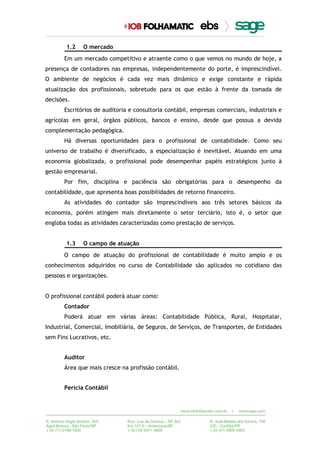 1.2 O mercado
Em um mercado competitivo e atraente como o que vemos no mundo de hoje, a
presença de contadores nas empresas, independentemente do porte, é imprescindível.
O ambiente de negócios é cada vez mais dinâmico e exige constante e rápida
atualização dos profissionais, sobretudo para os que estão à frente da tomada de
decisões.
Escritórios de auditoria e consultoria contábil, empresas comerciais, industriais e
agrícolas em geral, órgãos públicos, bancos e ensino, desde que possua a devida
complementação pedagógica.
Há diversas oportunidades para o profissional de contabilidade. Como seu
universo de trabalho é diversificado, a especialização é inevitável. Atuando em uma
economia globalizada, o profissional pode desempenhar papéis estratégicos junto à
gestão empresarial.
Por fim, disciplina e paciência são obrigatórias para o desempenho da
contabilidade, que apresenta boas possibilidades de retorno financeiro.
As atividades do contador são imprescindíveis aos três setores básicos da
economia, porém atingem mais diretamente o setor terciário, isto é, o setor que
engloba todas as atividades caracterizadas como prestação de serviços.
1.3 O campo de atuação
O campo de atuação do profissional de contabilidade é muito amplo e os
conhecimentos adquiridos no curso de Contabilidade são aplicados no cotidiano das
pessoas e organizações.
O profissional contábil poderá atuar como:
Contador
Poderá atuar em várias áreas: Contabilidade Pública, Rural, Hospitalar,
Industrial, Comercial, Imobiliária, de Seguros, de Serviços, de Transportes, de Entidades
sem Fins Lucrativos, etc.
Auditor
Área que mais cresce na profissão contábil.
Perícia Contábil
 