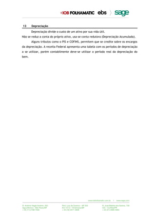 13 Depreciação
Depreciação divide o custo de um ativo por sua vida útil.
Não se reduz a conta do próprio ativo, usa-se conta redutora (Depreciação Acumulada).
Alguns tributos como o PIS e COFINS, permitem que se credite sobre os encargos
da depreciação. A receita Federal apresenta uma tabela com os períodos de depreciação
a se utilizar, porém contabilmente deve-se utilizar o período real da depreciação do
bem.
 