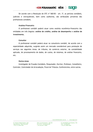 De acordo com a Resolução do CFC nº 560/83 – art. 3º, as perícias contábeis,
judiciais e extrajudiciais, bem como auditorias, são atribuições privativas dos
profissionais contábeis.
Analista Financeiro
O profissional contábil poderá atuar como analista econômico-financeiro das
entidades em três ângulos: análise de crédito, análise de desempenho e análise de
investimento.
Consultor
O profissional contábil poderá atuar na consultoria contábil, de acordo com a
especialidade adquirida, surgindo assim um mercado considerável para prestação de
serviços nas seguintes áreas: de tributos, do comércio exterior, da contabilidade
aplicada, de processamento de dados, de custos, de sistemas, de análise financeira,
etc.
Outras áreas
Investigador de Fraudes Contábeis, Pesquisador, Escritor, Professor, Conselheiro,
Controler, Controlador de Arrecadação, Fiscal de Tributos, Conferencista, entre outras.
 