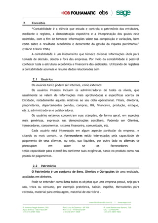 2 Conceitos
“Contabilidade é a ciência que estuda e controla o patrimônio das entidades,
mediante o registro, a demonstração expositiva e a interpretação dos gastos nele
ocorridos, com o fim de fornecer informações sobre sua composição e variações, bem
como sobre o resultado econômico e decorrente da gestão da riqueza patrimonial”
(Hilário Franco 1996)
A contabilidade é um instrumento que fornece diversas informações úteis para
tomada de decisão, dentro e fora das empresas. Por meio da contabilidade é possível
conhecer toda a estrutura econômica e financeira das entidades. Utilizando de registros
a contabilidade acumula e resume dados relacionados com
2.1 Usuários
Os usuários tanto podem ser internos, como externos:
Os usuários internos incluem os administradores de todos os níveis, que
usualmente se valem de informações mais aprofundadas e específicas acerca da
Entidade, notadamente aquelas relativas ao seu ciclo operacional. Filiais, diretoria,
proprietários, departamentos (vendas, compras, RH, financeiro, produção, estoque,
etc.), administradores e colaboradores.
Os usuários externos concentram suas atenções, de forma geral, em aspectos
mais genéricos, expressos nas demonstrações contábeis. Podendo ser Clientes,
fornecedores, concorrentes, sistema financeiro, comunidade, etc.
Cada usuário está interessado em algum aspecto particular da empresa, e
citando os mais comuns, os fornecedores estão interessados pela capacidade de
pagamento de seus clientes, ou seja, sua liquidez, por outro lado os clientes se
preocupam em saber se os fornecedores
terão capacidade para atendê-los conforme suas exigências, tanto no produto como nos
prazos de pagamentos.
2.2 Patrimônio
O Patrimônio é um conjunto de Bens, Direitos e Obrigações de uma entidade,
avaliados em dinheiro.
Pode-se entender como Bens todos os objetos que uma empresa possui, seja para
uso, troca ou consumo, por exemplo prateleira, balcão, espelho, Mercadorias para
revenda, material para embalagem, material de escritório .
 