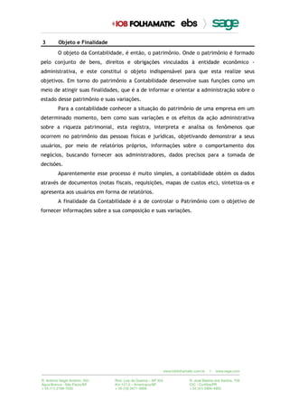 3 Objeto e Finalidade
O objeto da Contabilidade, é então, o patrimônio. Onde o patrimônio é formado
pelo conjunto de bens, direitos e obrigações vinculados à entidade econômico -
administrativa, e este constitui o objeto indispensável para que esta realize seus
objetivos. Em torno do patrimônio a Contabilidade desenvolve suas funções como um
meio de atingir suas finalidades, que é a de informar e orientar a administração sobre o
estado desse patrimônio e suas variações.
Para a contabilidade conhecer a situação do patrimônio de uma empresa em um
determinado momento, bem como suas variações e os efeitos da ação administrativa
sobre a riqueza patrimonial, esta registra, interpreta e analisa os fenômenos que
ocorrem no patrimônio das pessoas físicas e jurídicas, objetivando demonstrar a seus
usuários, por meio de relatórios próprios, informações sobre o comportamento dos
negócios, buscando fornecer aos administradores, dados precisos para a tomada de
decisões.
Aparentemente esse processo é muito simples, a contabilidade obtém os dados
através de documentos (notas fiscais, requisições, mapas de custos etc), sintetiza-os e
apresenta aos usuários em forma de relatórios.
A finalidade da Contabilidade é a de controlar o Patrimônio com o objetivo de
fornecer informações sobre a sua composição e suas variações.
 