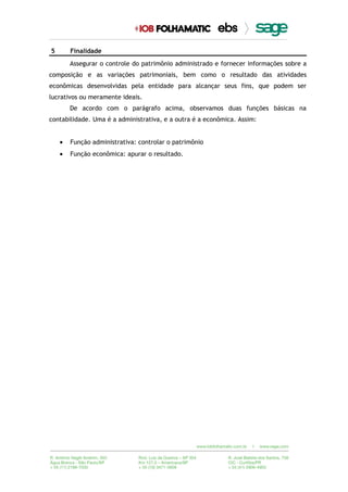 5 Finalidade
Assegurar o controle do patrimônio administrado e fornecer informações sobre a
composição e as variações patrimoniais, bem como o resultado das atividades
econômicas desenvolvidas pela entidade para alcançar seus fins, que podem ser
lucrativos ou meramente ideais.
De acordo com o parágrafo acima, observamos duas funções básicas na
contabilidade. Uma é a administrativa, e a outra é a econômica. Assim:
• Função administrativa: controlar o patrimônio
• Função econômica: apurar o resultado.
 