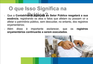 O que Isso Significa na
Prática?• Que a Contabilidade Aplicada ao Setor Público resgatará a sua
essência, registrando os atos e fatos que afetam ou possam vir a
afetar o patrimônio público, sem descuidar, no entanto, dos registros
orçamentários;
• Além disso é importante esclarecer, que os registros
orçamentários continuarão a serem executados.
10
 