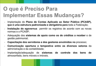 O que é Preciso Para
Implementar Essas Mudanças?
• Implantação do Plano de Contas Aplicado ao Setor Público (PCASP),
que é uma estrutura padronizada e obrigatória para toda a Federação;
• Instalação do egovernus permitir os registros de acordo com as novas
normas e o PCASP;
• Adequação dos sistemas de apoio como os de créditos a receber e de
gestão patrimonial;
• Capacitação dos servidores e dos gestores envolvidos no processo;
• Comunicação oportuna e tempestiva entre os diversos setores da
administração e da contabilidade;
• Implantação/adequação de sistemas de controle dos bens de
almoxarifado, bens móveis e imóveis.
11
 