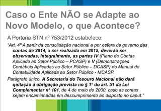 Caso o Ente NÃO se Adapte ao
Novo Modelo, o que Acontece?
A Portaria STN nº 753/2012 estabelece:
“Art. 4º A partir da consolidação nacional e por esfera de governo das
contas de 2014, a ser realizada em 2015, deverão ser
observadas, integralmente, as partes IV (Plano de Contas
Aplicado ao Setor Público – PCASP) e V (Demonstrações
Contábeis Aplicadas ao Setor Público – DCASP) do Manual de
Contabilidade Aplicada ao Setor Público - MCASP.
Parágrafo único. A Secretaria do Tesouro Nacional não dará
quitação à obrigação prevista no § 1º do art. 51 da Lei
Complementar nº 101, de 4 de maio de 2000, caso as contas
sejam encaminhadas em descumprimento ao disposto no caput.”
13
 