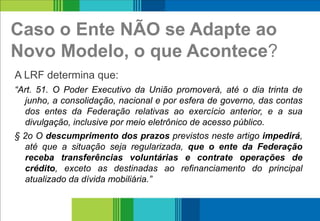 Caso o Ente NÃO se Adapte ao
Novo Modelo, o que Acontece?
A LRF determina que:
“Art. 51. O Poder Executivo da União promoverá, até o dia trinta de
junho, a consolidação, nacional e por esfera de governo, das contas
dos entes da Federação relativas ao exercício anterior, e a sua
divulgação, inclusive por meio eletrônico de acesso público.
§ 2o O descumprimento dos prazos previstos neste artigo impedirá,
até que a situação seja regularizada, que o ente da Federação
receba transferências voluntárias e contrate operações de
crédito, exceto as destinadas ao refinanciamento do principal
atualizado da dívida mobiliária.”
14
 