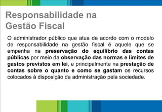 Responsabilidade na
Gestão Fiscal
16
O administrador público que atua de acordo com o modelo
de responsabilidade na gestão fiscal é aquele que se
empenha na preservação do equilíbrio das contas
públicas por meio da observação das normas e limites de
gastos previstos em lei, e principalmente na prestação de
contas sobre o quanto e como se gastam os recursos
colocados à disposição da administração pela sociedade.
 