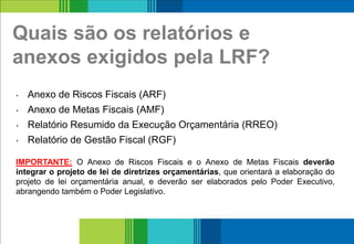 Quais são os relatórios e
anexos exigidos pela LRF?
• Anexo de Riscos Fiscais (ARF)
• Anexo de Metas Fiscais (AMF)
• Relatório Resumido da Execução Orçamentária (RREO)
• Relatório de Gestão Fiscal (RGF)
17
IMPORTANTE: O Anexo de Riscos Fiscais e o Anexo de Metas Fiscais deverão
integrar o projeto de lei de diretrizes orçamentárias, que orientará a elaboração do
projeto de lei orçamentária anual, e deverão ser elaborados pelo Poder Executivo,
abrangendo também o Poder Legislativo.
 