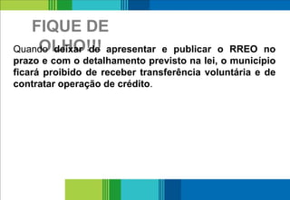 FIQUE DE
OLHO!!!
18
Quando deixar de apresentar e publicar o RREO no
prazo e com o detalhamento previsto na lei, o município
ficará proibido de receber transferência voluntária e de
contratar operação de crédito.
 