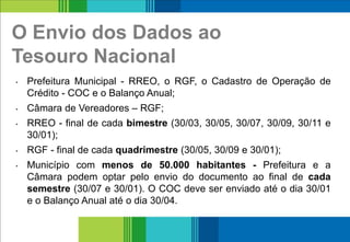 O Envio dos Dados ao
Tesouro Nacional
• Prefeitura Municipal - RREO, o RGF, o Cadastro de Operação de
Crédito - COC e o Balanço Anual;
• Câmara de Vereadores – RGF;
• RREO - final de cada bimestre (30/03, 30/05, 30/07, 30/09, 30/11 e
30/01);
• RGF - final de cada quadrimestre (30/05, 30/09 e 30/01);
• Município com menos de 50.000 habitantes - Prefeitura e a
Câmara podem optar pelo envio do documento ao final de cada
semestre (30/07 e 30/01). O COC deve ser enviado até o dia 30/01
e o Balanço Anual até o dia 30/04.
19
 