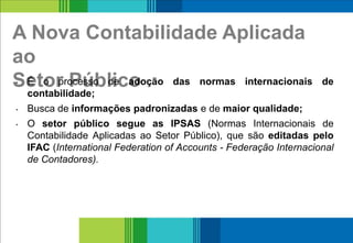 A Nova Contabilidade Aplicada
ao
Setor Público• É o processo de adoção das normas internacionais de
contabilidade;
• Busca de informações padronizadas e de maior qualidade;
• O setor público segue as IPSAS (Normas Internacionais de
Contabilidade Aplicadas ao Setor Público), que são editadas pelo
IFAC (International Federation of Accounts - Federação Internacional
de Contadores).
4
 