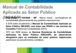 Manual de Contabilidade
Aplicada ao Setor Público
(MCASP)• PORTARIA nº 184/2008 – MF - Marco inicial - convergência da
contabilidade governamental aos padrões internacionais;
• A STN edita anualmente o Manual de Contabilidade Aplicada ao
Setor Público (MCASP) com base nas IPSAS e nas normas do
Conselho Federal de Contabilidade (CFC).
• CFC em 2008 lançou as Normas Brasileiras de Contabilidade
Aplicadas ao Setor Público (NBCASP), de observância
obrigatória para as entidades do setor público, objetivando
padronizar os procedimentos contábeis.
5
 