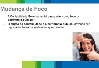 Mudança de Foco
• A Contabilidade Governamental passa a ter como foco o
patrimônio público!
• O objeto da contabilidade é o patrimônio público, devendo ser
registrados todos os fenômenos que o afetam.
8
 