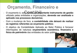 Orçamento, Financeiro e
Contábil• O orçamento é, sem dúvida, um importante instrumento de gestão
utilizado pelas entidades e organizações, devendo ser analisado e
aplicado nos processos decisórios;
• Com a mudança de foco, a contabilidade não deixará de realizar
os registros referentes ao orçamento público;
• O objetivo da Contabilidade Aplicada ao Setor Público é fornecer
informações de natureza orçamentária econômica, financeira e
física do patrimônio das entidades do setor público.
9
 