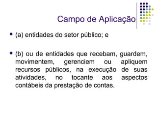 Campo de Aplicação
 (a) entidades do setor público; e
 (b) ou de entidades que recebam, guardem,
movimentem, gerenciem ou apliquem
recursos públicos, na execução de suas
atividades, no tocante aos aspectos
contábeis da prestação de contas.
 