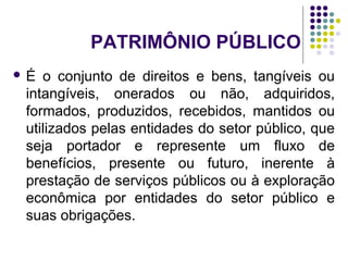 PATRIMÔNIO PÚBLICO
 É o conjunto de direitos e bens, tangíveis ou
intangíveis, onerados ou não, adquiridos,
formados, produzidos, recebidos, mantidos ou
utilizados pelas entidades do setor público, que
seja portador e represente um fluxo de
benefícios, presente ou futuro, inerente à
prestação de serviços públicos ou à exploração
econômica por entidades do setor público e
suas obrigações.
 