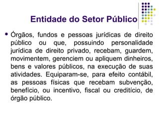 Entidade do Setor Público
 Órgãos, fundos e pessoas jurídicas de direito
público ou que, possuindo personalidade
jurídica de direito privado, recebam, guardem,
movimentem, gerenciem ou apliquem dinheiros,
bens e valores públicos, na execução de suas
atividades. Equiparam-se, para efeito contábil,
as pessoas físicas que recebam subvenção,
benefício, ou incentivo, fiscal ou creditício, de
órgão público.
 