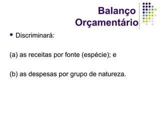 Balanço
Orçamentário
 Discriminará:
(a) as receitas por fonte (espécie); e
(b) as despesas por grupo de natureza.
 